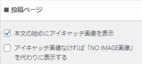 投稿ページの記事に
設定したアイキャッチ画像を表示するか、しないか、
さらに
本文の最初にアイキャッチ画像を表示するにチェックを入れた場合
アイキャッチを設定していない時に
何を表示させるかを決める設定